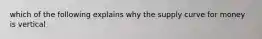 which of the following explains why the supply curve for money is vertical