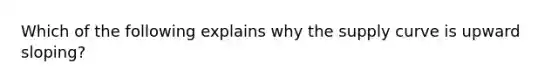 Which of the following explains why the supply curve is upward sloping?