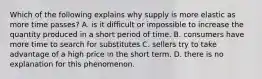 Which of the following explains why supply is more elastic as more time passes? A. is it difficult or impossible to increase the quantity produced in a short period of time. B. consumers have more time to search for substitutes C. sellers try to take advantage of a high price in the short term. D. there is no explanation for this phenomenon.