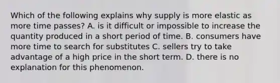 Which of the following explains why supply is more elastic as more time passes? A. is it difficult or impossible to increase the quantity produced in a short period of time. B. consumers have more time to search for substitutes C. sellers try to take advantage of a high price in the short term. D. there is no explanation for this phenomenon.