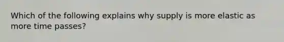 Which of the following explains why supply is more elastic as more time passes?