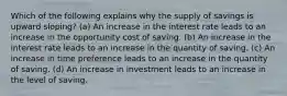 Which of the following explains why the supply of savings is upward sloping? (a) An increase in the interest rate leads to an increase in the opportunity cost of saving. (b) An increase in the interest rate leads to an increase in the quantity of saving. (c) An increase in time preference leads to an increase in the quantity of saving. (d) An increase in investment leads to an increase in the level of saving.