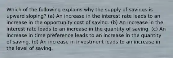 Which of the following explains why the supply of savings is upward sloping? (a) An increase in the interest rate leads to an increase in the opportunity cost of saving. (b) An increase in the interest rate leads to an increase in the quantity of saving. (c) An increase in time preference leads to an increase in the quantity of saving. (d) An increase in investment leads to an increase in the level of saving.