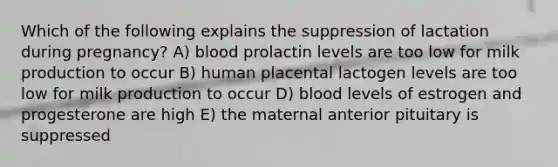 Which of the following explains the suppression of lactation during pregnancy? A) blood prolactin levels are too low for milk production to occur B) human placental lactogen levels are too low for milk production to occur D) blood levels of estrogen and progesterone are high E) the maternal anterior pituitary is suppressed