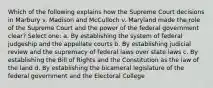 Which of the following explains how the Supreme Court decisions in Marbury v. Madison and McCulloch v. Maryland made the role of the Supreme Court and the power of the federal government clear? Select one: a. By establishing the system of federal judgeship and the appellate courts b. By establishing judicial review and the supremacy of federal laws over state laws c. By establishing the Bill of Rights and the Constitution as the law of the land d. By establishing the bicameral legislature of the federal government and the Electoral College