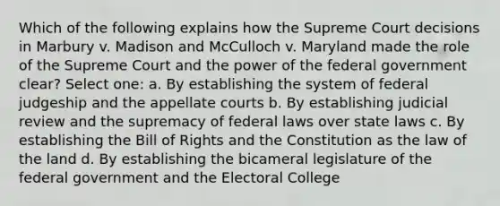 Which of the following explains how the Supreme Court decisions in Marbury v. Madison and McCulloch v. Maryland made the role of the Supreme Court and the power of the federal government clear? Select one: a. By establishing the system of federal judgeship and the appellate courts b. By establishing judicial review and the supremacy of federal laws over state laws c. By establishing the Bill of Rights and the Constitution as the law of the land d. By establishing the bicameral legislature of the federal government and the Electoral College