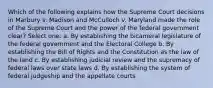 Which of the following explains how the Supreme Court decisions in Marbury v. Madison and McCulloch v. Maryland made the role of the Supreme Court and the power of the federal government clear? Select one: a. By establishing the bicameral legislature of the federal government and the Electoral College b. By establishing the Bill of Rights and the Constitution as the law of the land c. By establishing judicial review and the supremacy of federal laws over state laws d. By establishing the system of federal judgeship and the appellate courts