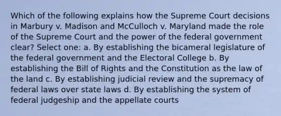 Which of the following explains how the Supreme Court decisions in Marbury v. Madison and McCulloch v. Maryland made the role of the Supreme Court and the power of the federal government clear? Select one: a. By establishing the bicameral legislature of the federal government and the Electoral College b. By establishing the Bill of Rights and the Constitution as the law of the land c. By establishing judicial review and the supremacy of federal laws over state laws d. By establishing the system of federal judgeship and the appellate courts