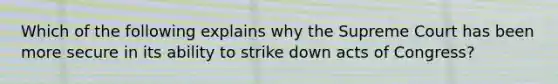 Which of the following explains why the Supreme Court has been more secure in its ability to strike down acts of Congress?