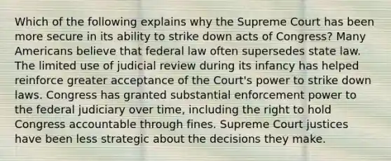 Which of the following explains why the Supreme Court has been more secure in its ability to strike down acts of Congress? Many Americans believe that federal law often supersedes state law. The limited use of judicial review during its infancy has helped reinforce greater acceptance of the Court's power to strike down laws. Congress has granted substantial enforcement power to the federal judiciary over time, including the right to hold Congress accountable through fines. Supreme Court justices have been less strategic about the decisions they make.