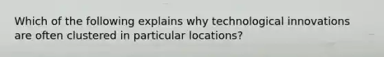 Which of the following explains why technological innovations are often clustered in particular locations?