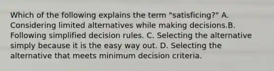 Which of the following explains the term "satisficing?" A. Considering limited alternatives while making decisions.B. Following simplified decision rules. C. Selecting the alternative simply because it is the easy way out. D. Selecting the alternative that meets minimum decision criteria.