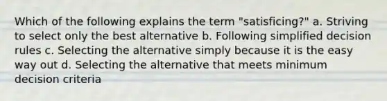 Which of the following explains the term "satisficing?" a. Striving to select only the best alternative b. Following simplified decision rules c. Selecting the alternative simply because it is the easy way out d. Selecting the alternative that meets minimum decision criteria