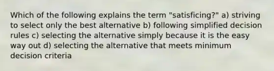 Which of the following explains the term "satisficing?" a) striving to select only the best alternative b) following simplified decision rules c) selecting the alternative simply because it is the easy way out d) selecting the alternative that meets minimum decision criteria