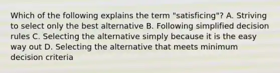 Which of the following explains the term "satisficing"? A. Striving to select only the best alternative B. Following simplified decision rules C. Selecting the alternative simply because it is the easy way out D. Selecting the alternative that meets minimum decision criteria