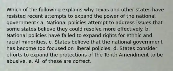 Which of the following explains why Texas and other states have resisted recent attempts to expand the power of the national government? a. National policies attempt to address issues that some states believe they could resolve more effectively. b. National policies have failed to expand rights for ethnic and racial minorities. c. States believe that the national government has become too focused on liberal policies. d. States consider efforts to expand the protections of the Tenth Amendment to be abusive. e. All of these are correct.