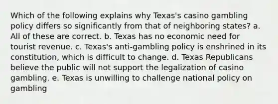 Which of the following explains why Texas's casino gambling policy differs so significantly from that of neighboring states? a. All of these are correct. b. Texas has no economic need for tourist revenue. c. Texas's anti-gambling policy is enshrined in its constitution, which is difficult to change. d. Texas Republicans believe the public will not support the legalization of casino gambling. e. Texas is unwilling to challenge national policy on gambling