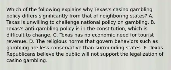 Which of the following explains why Texas's casino gambling policy differs significantly from that of neighboring states? A. Texas is unwilling to challenge national policy on gambling. B. Texas's anti-gambling policy is in the constitution, which is difficult to change. C. Texas has no economic need for tourist revenue. D. The religious norms that govern behaviors such as gambling are less conservative than surrounding states. E. Texas Republicans believe the public will not support the legalization of casino gambling.