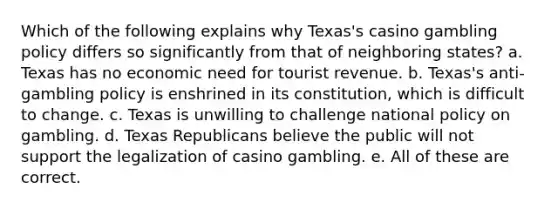 Which of the following explains why Texas's casino gambling policy differs so significantly from that of neighboring states? a. Texas has no economic need for tourist revenue. b. Texas's anti-gambling policy is enshrined in its constitution, which is difficult to change. c. Texas is unwilling to challenge national policy on gambling. d. Texas Republicans believe the public will not support the legalization of casino gambling. e. All of these are correct.