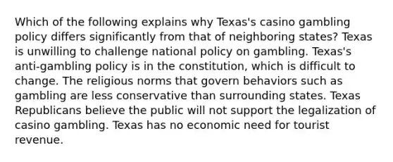 Which of the following explains why Texas's casino gambling policy differs significantly from that of neighboring states? Texas is unwilling to challenge national policy on gambling. Texas's anti-gambling policy is in the constitution, which is difficult to change. The religious norms that govern behaviors such as gambling are less conservative than surrounding states. Texas Republicans believe the public will not support the legalization of casino gambling. Texas has no economic need for tourist revenue.