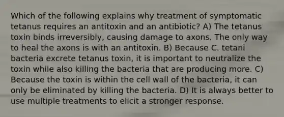 Which of the following explains why treatment of symptomatic tetanus requires an antitoxin and an antibiotic? A) The tetanus toxin binds irreversibly, causing damage to axons. The only way to heal the axons is with an antitoxin. B) Because C. tetani bacteria excrete tetanus toxin, it is important to neutralize the toxin while also killing the bacteria that are producing more. C) Because the toxin is within the cell wall of the bacteria, it can only be eliminated by killing the bacteria. D) It is always better to use multiple treatments to elicit a stronger response.