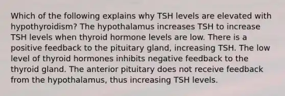 Which of the following explains why TSH levels are elevated with hypothyroidism? The hypothalamus increases TSH to increase TSH levels when thyroid hormone levels are low. There is a positive feedback to the pituitary gland, increasing TSH. The low level of thyroid hormones inhibits negative feedback to the thyroid gland. The anterior pituitary does not receive feedback from the hypothalamus, thus increasing TSH levels.