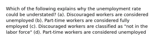 Which of the following explains why the unemployment rate could be understated? (a). Discouraged workers are considered unemployed (b). Part-time workers are considered fully employed (c). Discouraged workers are classified as "not in the labor force" (d). Part-time workers are considered unemployed