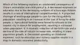 Which of the following explains an unintended consequence of China's antinatalist one-child policy? a. A decreased emphasis on education due to the decreasing numbers of school-age children results in a loss of international competitiveness. b. A projected shortage of working-age people to care for the rising elderly population, resulting in an increase in the cost of living for older people. c. Agricultural families were forced to relocate to the nearest city to search for employment, resulting in increased urban population. d. A dramatic reduction of the birth rate and a decline of the rate of natural increase rate, resulting in lower population growth. e. Decreased spending on childhood expenses, such as education and nursery supplies results in a drop in domestic economic productivity.