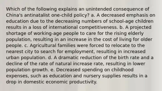 Which of the following explains an unintended consequence of China's antinatalist one-child policy? a. A decreased emphasis on education due to the decreasing numbers of school-age children results in a loss of international competitiveness. b. A projected shortage of working-age people to care for the rising elderly population, resulting in an increase in the cost of living for older people. c. Agricultural families were forced to relocate to the nearest city to search for employment, resulting in increased urban population. d. A dramatic reduction of the birth rate and a decline of the rate of natural increase rate, resulting in lower population growth. e. Decreased spending on childhood expenses, such as education and nursery supplies results in a drop in domestic economic productivity.