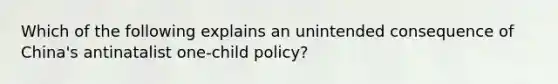 Which of the following explains an unintended consequence of China's antinatalist one-child policy?