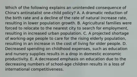 Which of the following explains an unintended consequence of China's antinatalist one-child policy? A. A dramatic reduction of the birth rate and a decline of the rate of natural increase rate, resulting in lower population growth. B. Agricultural families were forced to relocate to the nearest city to search for employment, resulting in increased urban population. C. A projected shortage of working-age people to care for the rising elderly population, resulting in an increase in the cost of living for older people. D. Decreased spending on childhood expenses, such as education and nursery supplies results in a drop in domestic economic productivity. E. A decreased emphasis on education due to the decreasing numbers of school-age children results in a loss of international competitiveness.