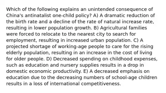 Which of the following explains an unintended consequence of China's antinatalist one-child policy? A) A dramatic reduction of the birth rate and a decline of the rate of natural increase rate, resulting in lower population growth. B) Agricultural families were forced to relocate to the nearest city to search for employment, resulting in increased urban population. C) A projected shortage of working-age people to care for the rising elderly population, resulting in an increase in the cost of living for older people. D) Decreased spending on childhood expenses, such as education and nursery supplies results in a drop in domestic economic productivity. E) A decreased emphasis on education due to the decreasing numbers of school-age children results in a loss of international competitiveness.