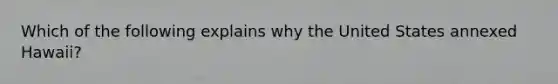 Which of the following explains why the United States annexed Hawaii?