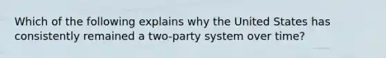 Which of the following explains why the United States has consistently remained a two-party system over time?