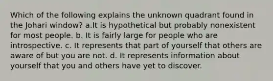 Which of the following explains the unknown quadrant found in the Johari window? a.It is hypothetical but probably nonexistent for most people. b. It is fairly large for people who are introspective. c. It represents that part of yourself that others are aware of but you are not. d. It represents information about yourself that you and others have yet to discover.