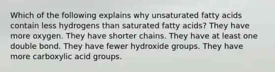 Which of the following explains why unsaturated fatty acids contain less hydrogens than saturated fatty acids? They have more oxygen. They have shorter chains. They have at least one double bond. They have fewer hydroxide groups. They have more carboxylic acid groups.