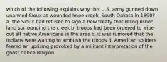 which of the following explains why this U.S. army gunned down unarmed Sioux at wounded knee creek, South Dakota in 1890? a. the Sioux had refused to sign a new treaty that relinquished land surrounding the creek b. troops had been ordered to wipe out all native Americans in the area c. it was rumored that the Indians were waiting to ambush the troops d. American soilders feared an uprising provoked by a militant interpretation of the ghost dance religion