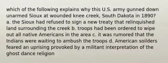 which of the following explains why this U.S. army gunned down unarmed Sioux at wounded knee creek, South Dakota in 1890? a. the Sioux had refused to sign a new treaty that relinquished land surrounding the creek b. troops had been ordered to wipe out all native Americans in the area c. it was rumored that the Indians were waiting to ambush the troops d. American soilders feared an uprising provoked by a militant interpretation of the ghost dance religion