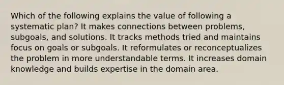 Which of the following explains the value of following a systematic plan? It makes connections between problems, subgoals, and solutions. It tracks methods tried and maintains focus on goals or subgoals. It reformulates or reconceptualizes the problem in more understandable terms. It increases domain knowledge and builds expertise in the domain area.