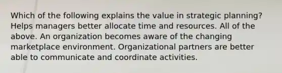 Which of the following explains the value in strategic planning? Helps managers better allocate time and resources. All of the above. An organization becomes aware of the changing marketplace environment. Organizational partners are better able to communicate and coordinate activities.