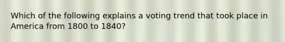 Which of the following explains a voting trend that took place in America from 1800 to 1840?