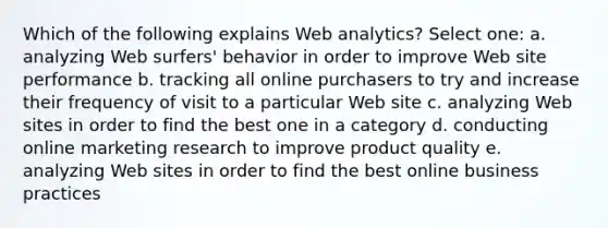 Which of the following explains Web analytics? Select one: a. analyzing Web surfers' behavior in order to improve Web site performance b. tracking all online purchasers to try and increase their frequency of visit to a particular Web site c. analyzing Web sites in order to find the best one in a category d. conducting online marketing research to improve product quality e. analyzing Web sites in order to find the best online business practices