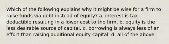 Which of the following explains why it might be wise for a firm to raise funds via debt instead of equity? a. interest is tax deductible resulting in a lower cost to the firm. b. equity is the less desirable source of capital. c. borrowing is always less of an effort than raising additional equity capital. d. all of the above