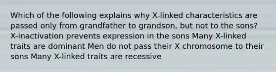 Which of the following explains why X-linked characteristics are passed only from grandfather to grandson, but not to the sons? X-inactivation prevents expression in the sons Many X-linked traits are dominant Men do not pass their X chromosome to their sons Many X-linked traits are recessive