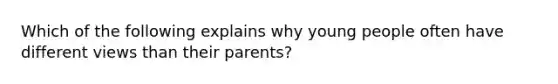 Which of the following explains why young people often have different views than their parents?