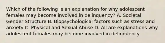 Which of the following is an explanation for why adolescent females may become involved in delinquency? A. Societal Gender Structure B. Biopsychological factors such as stress and anxiety C. Physical and Sexual Abuse D. All are explanations why adolescent females may become involved in delinquency