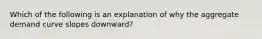 Which of the following is an explanation of why the aggregate demand curve slopes downward?