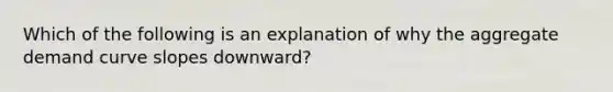 Which of the following is an explanation of why the aggregate demand curve slopes downward?