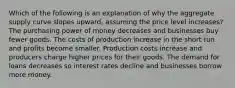 Which of the following is an explanation of why the aggregate supply curve slopes upward, assuming the price level increases? The purchasing power of money decreases and businesses buy fewer goods. The costs of production increase in the short run and profits become smaller. Production costs increase and producers charge higher prices for their goods. The demand for loans decreases so interest rates decline and businesses borrow more money.