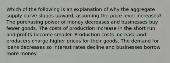 Which of the following is an explanation of why the aggregate supply curve slopes upward, assuming the price level increases? The purchasing power of money decreases and businesses buy fewer goods. The costs of production increase in the short run and profits become smaller. Production costs increase and producers charge higher prices for their goods. The demand for loans decreases so interest rates decline and businesses borrow more money.